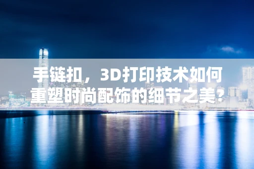 手链扣，3D打印技术如何重塑时尚配饰的细节之美？
