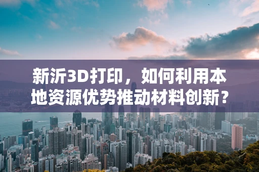 新沂3D打印，如何利用本地资源优势推动材料创新？