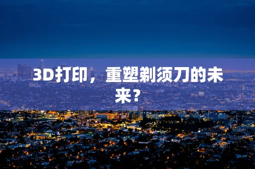 3D打印，重塑剃须刀的未来？