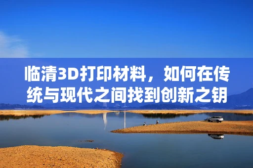 临清3D打印材料，如何在传统与现代之间找到创新之钥？