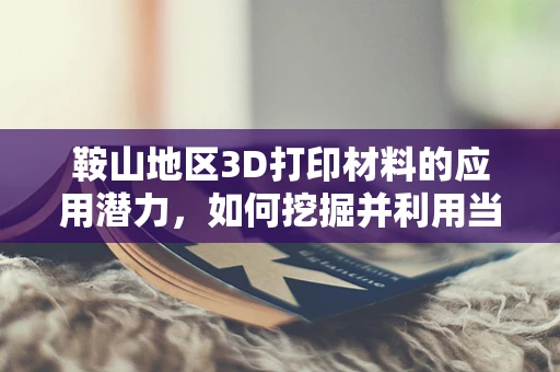 鞍山地区3D打印材料的应用潜力，如何挖掘并利用当地资源优势？