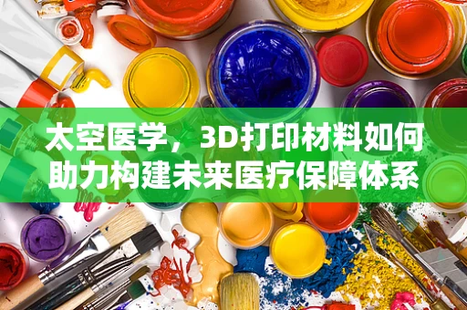 太空医学，3D打印材料如何助力构建未来医疗保障体系？