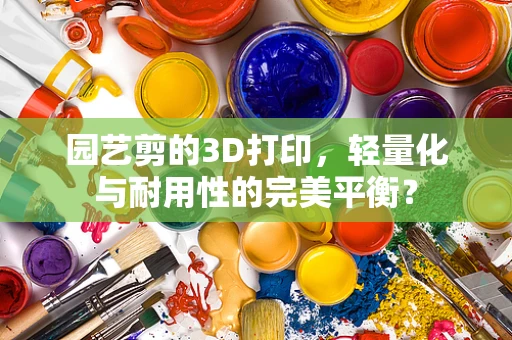 园艺剪的3D打印，轻量化与耐用性的完美平衡？