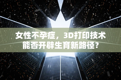 女性不孕症，3D打印技术能否开辟生育新路径？