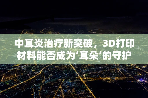 中耳炎治疗新突破，3D打印材料能否成为‘耳朵’的守护者？