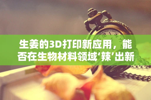 生姜的3D打印新应用，能否在生物材料领域‘辣’出新天地？