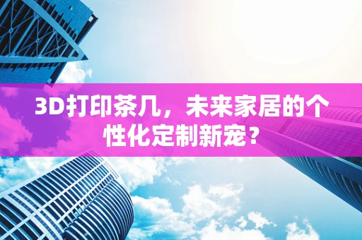 3D打印茶几，未来家居的个性化定制新宠？