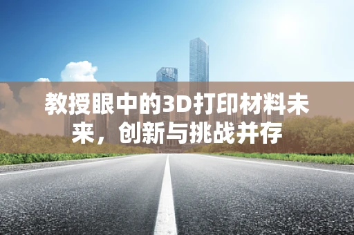教授眼中的3D打印材料未来，创新与挑战并存