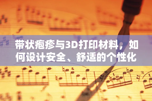 带状疱疹与3D打印材料，如何设计安全、舒适的个性化医疗设备？