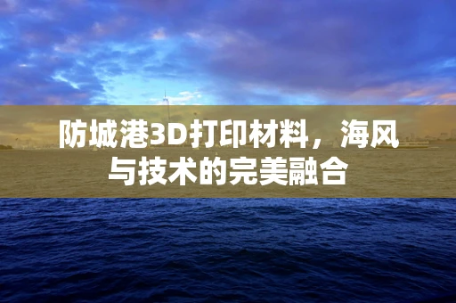 防城港3D打印材料，海风与技术的完美融合
