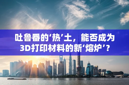吐鲁番的‘热’土，能否成为3D打印材料的新‘熔炉’？