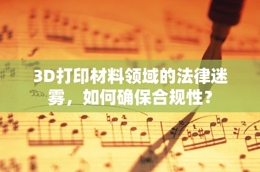 3D打印材料领域的法律迷雾，如何确保合规性？