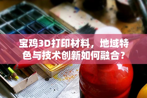 宝鸡3D打印材料，地域特色与技术创新如何融合？