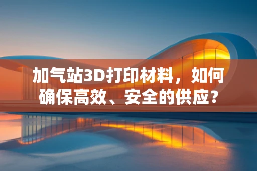 加气站3D打印材料，如何确保高效、安全的供应？