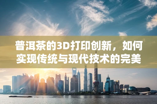 普洱茶的3D打印创新，如何实现传统与现代技术的完美融合？