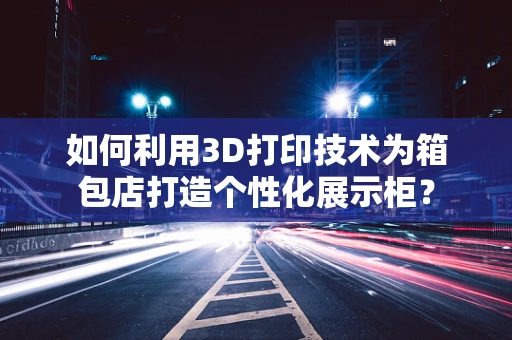 如何利用3D打印技术为箱包店打造个性化展示柜？