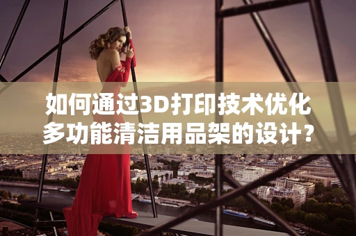 如何通过3D打印技术优化多功能清洁用品架的设计？