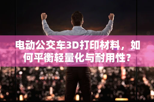 电动公交车3D打印材料，如何平衡轻量化与耐用性？
