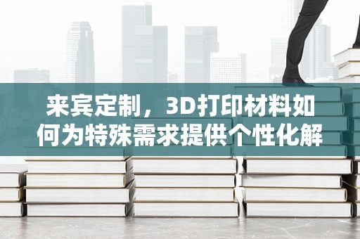来宾定制，3D打印材料如何为特殊需求提供个性化解决方案？
