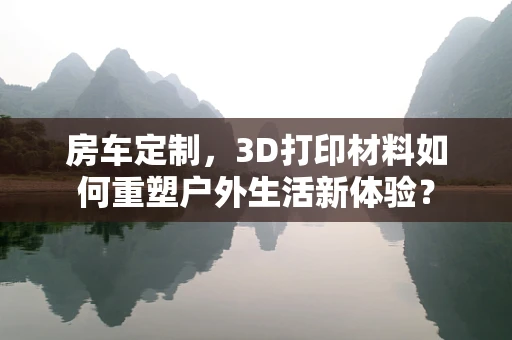 房车定制，3D打印材料如何重塑户外生活新体验？