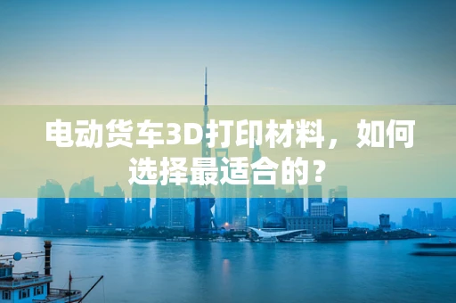 电动货车3D打印材料，如何选择最适合的？
