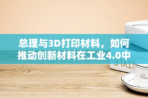 总理与3D打印材料，如何推动创新材料在工业4.0中的应用？