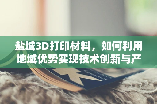 盐城3D打印材料，如何利用地域优势实现技术创新与产业升级？