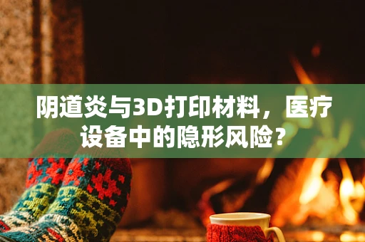 阴道炎与3D打印材料，医疗设备中的隐形风险？