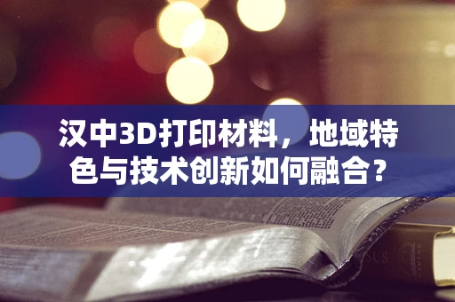 汉中3D打印材料，地域特色与技术创新如何融合？
