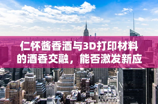 仁怀酱香酒与3D打印材料的酒香交融，能否激发新应用？
