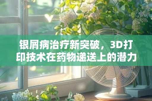 银屑病治疗新突破，3D打印技术在药物递送上的潜力