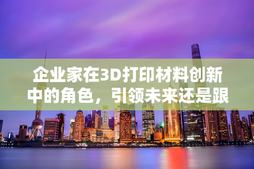 企业家在3D打印材料创新中的角色，引领未来还是跟随潮流？