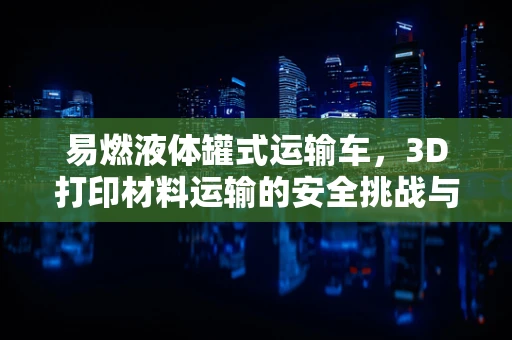易燃液体罐式运输车，3D打印材料运输的安全挑战与对策