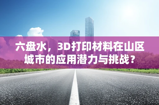 六盘水，3D打印材料在山区城市的应用潜力与挑战？