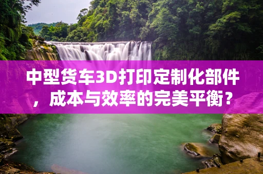 中型货车3D打印定制化部件，成本与效率的完美平衡？