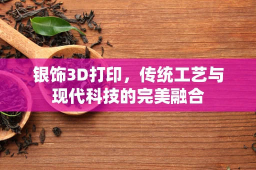 银饰3D打印，传统工艺与现代科技的完美融合