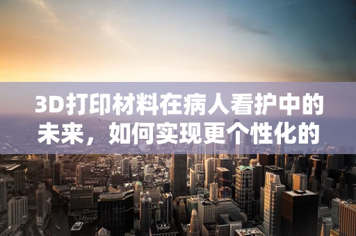 3D打印材料在病人看护中的未来，如何实现更个性化的护理方案？