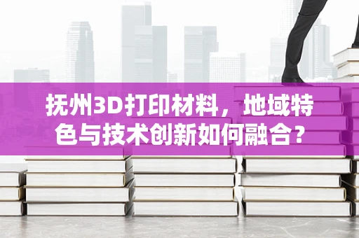 抚州3D打印材料，地域特色与技术创新如何融合？