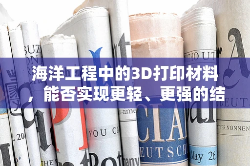 海洋工程中的3D打印材料，能否实现更轻、更强的结构？