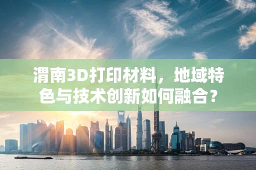 渭南3D打印材料，地域特色与技术创新如何融合？