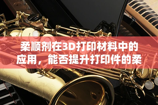 柔顺剂在3D打印材料中的应用，能否提升打印件的柔韧性与舒适度？