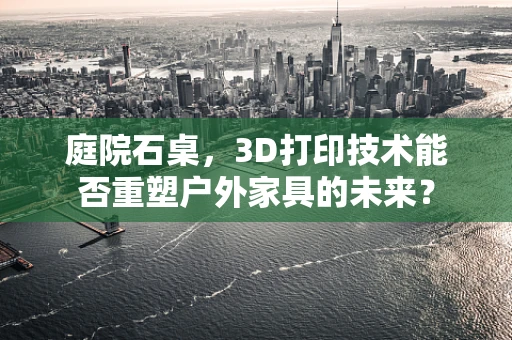 庭院石桌，3D打印技术能否重塑户外家具的未来？