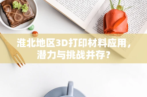淮北地区3D打印材料应用，潜力与挑战并存？
