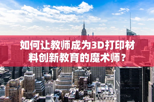 如何让教师成为3D打印材料创新教育的魔术师？