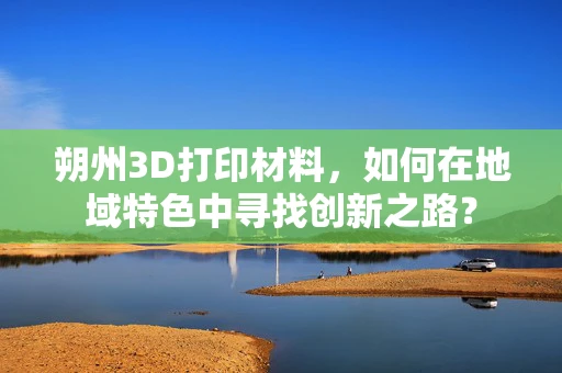 朔州3D打印材料，如何在地域特色中寻找创新之路？