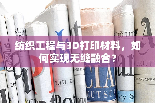 纺织工程与3D打印材料，如何实现无缝融合？