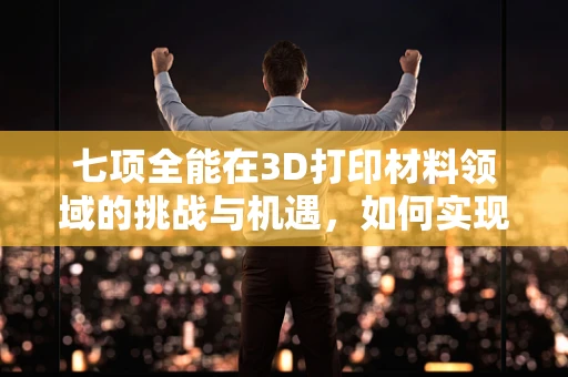 七项全能在3D打印材料领域的挑战与机遇，如何实现性能的全面优化？