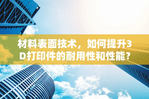 材料表面技术，如何提升3D打印件的耐用性和性能？