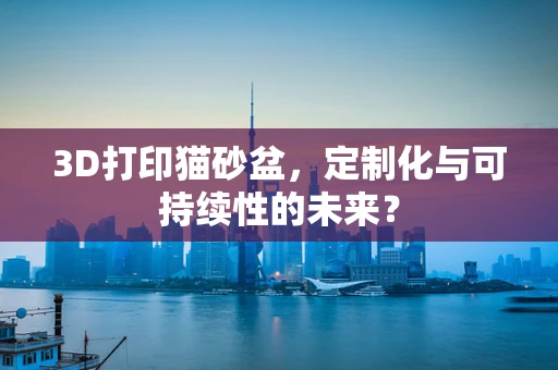 3D打印猫砂盆，定制化与可持续性的未来？