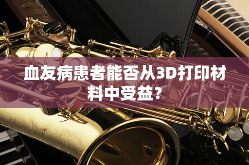 血友病患者能否从3D打印材料中受益？